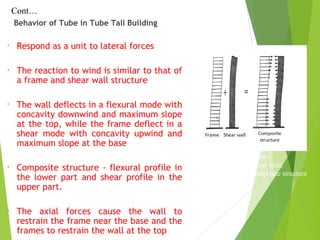 Behavior of Tube in Tube Tall Building
(a) Deform shape of frame;
(b) Deform shape of shear wall;
(c) Deform shape of composite structure
Cont…
• Respond as a unit to lateral forces
• The reaction to wind is similar to that of
a frame and shear wall structure
• The wall deflects in a flexural mode with
concavity downwind and maximum slope
at the top, while the frame deflect in a
shear mode with concavity upwind and
maximum slope at the base
• Composite structure - flexural profile in
the lower part and shear profile in the
upper part.
• The axial forces cause the wall to
restrain the frame near the base and the
frames to restrain the wall at the top
 