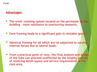 Advantages:
 The wind- resisting system located on the perimeter of the
building – more resistance to overturning moments.
 Core framing leads to a significant gain in rentable space.
 Identical framing for all which are no subjected to varying
internal forces due to lateral loads.
 From a practical point of view, the final analysis and design
of the tube can proceed unaffected by the lengthy process
of resolving detail layout and service requirements in the
core area.
Cont…
 