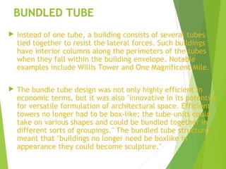 BUNDLED TUBE
 Instead of one tube, a building consists of several tubes
tied together to resist the lateral forces. Such ...