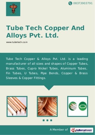 08373903791
A Member of
Tube Tech Copper And
Alloys Pvt. Ltd.
www.tubetech.co.in
Tube Tech Copper & Alloys Pvt. Ltd. is a leading
manufacturer of all sizes and shapes of Copper Tubes,
Brass Tubes, Cupro Nickel Tubes, Aluminum Tubes,
Fin Tubes, U Tubes, Pipe Bends, Copper & Brass
Sleeves & Copper Fittings.
 