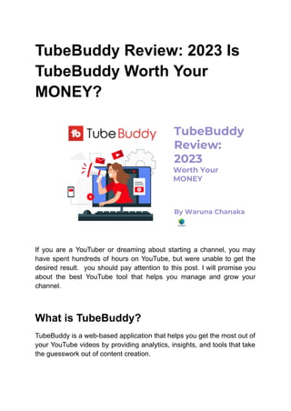 TubeBuddy Review: 2023 Is
TubeBuddy Worth Your
MONEY?
If you are a YouTuber or dreaming about starting a channel, you may
have spent hundreds of hours on YouTube, but were unable to get the
desired result. you should pay attention to this post. I will promise you
about the best YouTube tool that helps you manage and grow your
channel.
What is TubeBuddy?
TubeBuddy is a web-based application that helps you get the most out of
your YouTube videos by providing analytics, insights, and tools that take
the guesswork out of content creation.
 