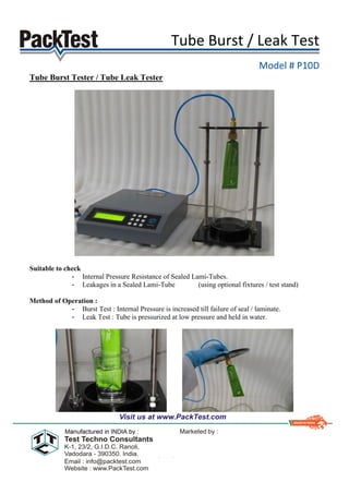 Tube Burst / Leak Test
Model # P10D
Tube Burst Tester / Tube Leak Tester
Suitable to check
- Internal Pressure Resistance of Sealed Lami-Tubes.
- Leakages in a Sealed Lami-Tube (using optional fixtures / test stand)
Method of Operation :
- Burst Test : Internal Pressure is increased till failure of seal / laminate.
- Leak Test : Tube is pressurized at low pressure and held in water.
 