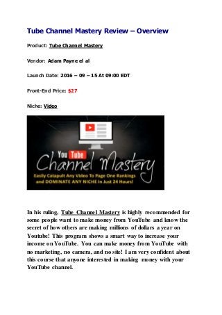 Tube Channel Mastery Review – Overview
Product: Tube Channel Mastery
Vendor: Adam Payne el al
Launch Date: 2016 – 09 – 15 At 09:00 EDT
Front-End Price: $27
Niche: Video
In his ruling, Tube Channel Mastery is highly recommended for
some people want to make money from YouTube and know the
secret of how others are making millions of dollars a year on
Youtube! This program shows a smart way to increase your
income on YouTube. You can make money from YouTube with
no marketing, no camera, and no site! I am very confident about
this course that anyone interested in making money with your
YouTube channel.
 