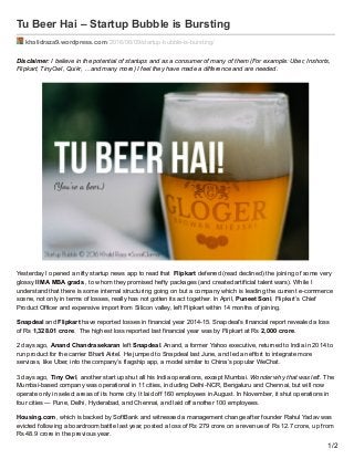 Tu Beer Hai – Startup Bubble is Bursting
khalidraza9.wordpress.com/2016/06/09/startup-bubble-is-bursting/
Disclaimer: I believe in the potential of startups and as a consumer of many of them (For example: Uber, Inshorts,
Flipkart, TinyOwl, Quikr, …and many more) I feel they have made a difference and are needed.
Yesterday I opened a nifty startup news app to read that Flipkart deferred (read declined) the joining of some very
glossy IIM A MBA grads , to whom they promised hefty packages (and created artificial talent wars). While I
understand that there is some internal structuring going on but a company which is leading the current e-commerce
scene, not only in terms of losses, really has not gotten its act together. In April, Puneet Soni, Flipkart’s Chief
Product Officer and expensive import from Silicon valley, left Flipkart within 14 months of joining.
Snapdeal and Flipkart have reported losses in financial year 2014-15. Snapdeal’s financial report revealed a loss
of Rs 1,328.01 crore. The highest loss reported last financial year was by Flipkart at Rs 2,000 crore.
2 days ago, Anand Chandrasekaran left Snapdeal. Anand, a former Yahoo executive, returned to India in 2014 to
run product for the carrier Bharti Airtel. He jumped to Snapdeal last June, and led an effort to integrate more
services, like Uber, into the company’s flagship app, a model similar to China’s popular WeChat.
3 days ago, Tiny Owl, another start up shut all his India operations, except Mumbai. Wonder why that was left. The
Mumbai-based company was operational in 11 cities, including Delhi-NCR, Bengaluru and Chennai, but will now
operate only in select areas of its home city. It laid off 160 employees in August. In November, it shut operations in
four cities — Pune, Delhi, Hyderabad, and Chennai, and laid off another 100 employees.
Housing.com, which is backed by SoftBank and witnessed a management change after founder Rahul Yadav was
evicted following a boardroom battle last year, posted a loss of Rs 279 crore on a revenue of Rs 12.7 crore, up from
Rs 48.9 crore in the previous year.
1/2
 