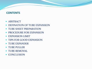 CONTENTS 
 ABSTRACT 
 DEFINATION OF TUBE EXPANSION 
 TUBE SHEET PREPARATION 
 PROCEDURE FOR EXPANSION 
 EXPANSION LIMIT 
 TIPS FOR GOOD EXPANSION 
 TUBE EXPANDER 
 TUBE PULLER 
 TUBE REMOVAL 
 CONCLUSION 
 