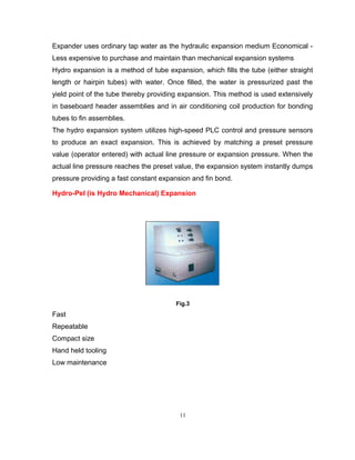 Expander uses ordinary tap water as the hydraulic expansion medium Economical - 
Less expensive to purchase and maintain than mechanical expansion systems 
Hydro expansion is a method of tube expansion, which fills the tube (either straight 
length or hairpin tubes) with water. Once filled, the water is pressurized past the 
yield point of the tube thereby providing expansion. This method is used extensively 
in baseboard header assemblies and in air conditioning coil production for bonding 
tubes to fin assemblies. 
The hydro expansion system utilizes high-speed PLC control and pressure sensors 
to produce an exact expansion. This is achieved by matching a preset pressure 
value (operator entered) with actual line pressure or expansion pressure. When the 
actual line pressure reaches the preset value, the expansion system instantly dumps 
pressure providing a fast constant expansion and fin bond. 
Hydro-Pel (is Hydro Mechanical) Expansion 
Fig.3 
Fast 
Repeatable 
Compact size 
Hand held tooling 
Low maintenance 
11 
 