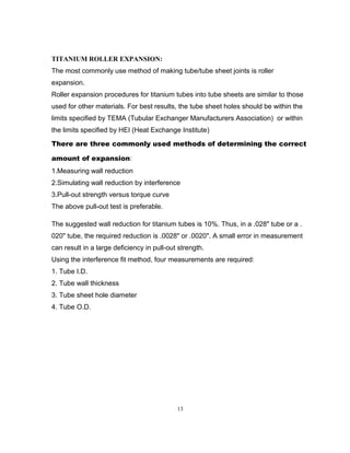 TITANIUM ROLLER EXPANSION: 
The most commonly use method of making tube/tube sheet joints is roller 
expansion. 
Roller expansion procedures for titanium tubes into tube sheets are similar to those 
used for other materials. For best results, the tube sheet holes should be within the 
limits specified by TEMA (Tubular Exchanger Manufacturers Association) or within 
the limits specified by HEI (Heat Exchange Institute) 
There are three commonly used methods of determining the correct 
amount of expansion: 
1.Measuring wall reduction 
2.Simulating wall reduction by interference 
3.Pull-out strength versus torque curve 
The above pull-out test is preferable. 
The suggested wall reduction for titanium tubes is 10%. Thus, in a .028" tube or a . 
020" tube, the required reduction is .0028" or .0020". A small error in measurement 
can result in a large deficiency in pull-out strength. 
Using the interference fit method, four measurements are required: 
1. Tube I.D. 
2. Tube wall thickness 
3. Tube sheet hole diameter 
4. Tube O.D. 
13 
 
