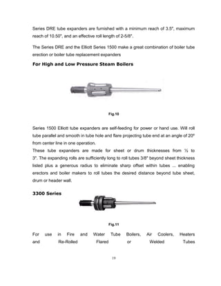 Series DRE tube expanders are furnished with a minimum reach of 3.5", maximum 
reach of 10.50", and an effective roll length of 2-5/8". 
The Series DRE and the Elliott Series 1500 make a great combination of boiler tube 
erection or boiler tube replacement expanders 
For High and Low Pressure Steam Boilers 
Fig.10 
Series 1500 Elliott tube expanders are self-feeding for power or hand use. Will roll 
tube parallel and smooth in tube hole and flare projecting tube end at an angle of 20º 
from center line in one operation. 
These tube expanders are made for sheet or drum thicknesses from ½ to 
3". The expanding rolls are sufficiently long to roll tubes 3/8" beyond sheet thickness 
listed plus a generous radius to eliminate sharp offset within tubes ... enabling 
erectors and boiler makers to roll tubes the desired distance beyond tube sheet, 
drum or header wall. 
3300 Series 
Fig.11 
For use in Fire and Water Tube Boilers, Air Coolers, Heaters 
and Re-Rolled Flared or Welded Tubes 
19 
 