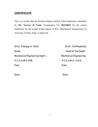 CERTIFICATE 
This is to certify that the Seminar Report entitled ‘Tube Expansion’ submitted 
by Mr. Naveen. D. Unde, Examination No. B2210872 for the partial 
fulfillment for the award of the degree of B.E. (Mechanical Engineering) of 
university of Pune, Pune, is approved. 
(Prof. Pradeep A Patil) (Prof. V.N.Phadkule) 
Guide, Head of the Deptt. 
Mechanical Engineering Deptt.., Mechanical Engineering, 
A.I..S.S.M’S COE, A.I.S.S.M.S’, C.O.E., 
Pune Pune 
Date: Date: 
2 
 