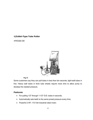 1)Collet-Type Tube Puller 
#M5360-00 
Fig.13 
Some customers say they can pull tubes in less than ten seconds, light-wall tubes in 
five. Heavy wall tubes in thick tube sheets require more time to allow pump to 
develop the needed pressure. 
Features 
· For pulling 1/2" through 1-1/2" O.D. tubes in seconds. 
· Automatically sets teeth to the same preset pressure every time. 
· Powerful 2 HP, 110 Volt industrial rated motor. 
22 
 