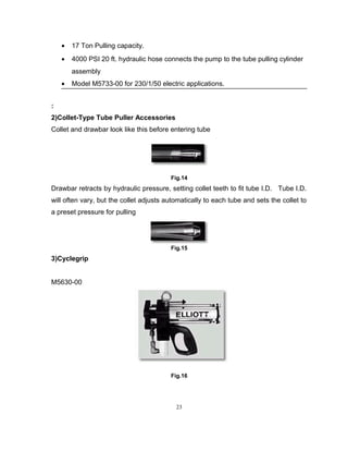 · 17 Ton Pulling capacity. 
· 4000 PSI 20 ft. hydraulic hose connects the pump to the tube pulling cylinder 
assembly 
· Model M5733-00 for 230/1/50 electric applications. 
: 
2)Collet-Type Tube Puller Accessories 
Collet and drawbar look like this before entering tube 
Fig.14 
Drawbar retracts by hydraulic pressure, setting collet teeth to fit tube I.D. Tube I.D. 
will often vary, but the collet adjusts automatically to each tube and sets the collet to 
a preset pressure for pulling 
Fig.15 
3)Cyclegrip 
M5630-00 
Fig.16 
23 
 