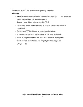 Continuous Tube Puller for maximum operating efficiency 
Features: 
· Extracts ferrous and non-ferrous tubes from ½" through 1"- O.D. Adapts to 
these diameters without additional tooling. 
· Grippers exert 2 tons of force at 4,000 PSIG 
· Continuous 5 inch stroke operation as long as the pendant switch is 
depressed. 
· Comfortable "D" handle grip reduces operator fatique 
· In continuous operation, a pulling rate of 120"/min. is produced 
· Small profile permits extraction of tubes close to the water jacket 
· Quick connect control cable and single hydraulic supply hose 
· Weight 16 lbs 
PROCEDURE FOR TUBE REMOVAL OF THE TUBES 
24 
 