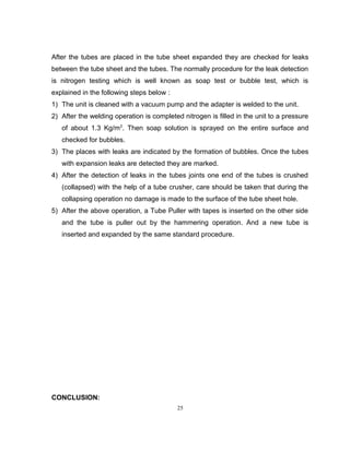 After the tubes are placed in the tube sheet expanded they are checked for leaks 
between the tube sheet and the tubes. The normally procedure for the leak detection 
is nitrogen testing which is well known as soap test or bubble test, which is 
explained in the following steps below : 
1) The unit is cleaned with a vacuum pump and the adapter is welded to the unit. 
2) After the welding operation is completed nitrogen is filled in the unit to a pressure 
of about 1.3 Kg/m2. Then soap solution is sprayed on the entire surface and 
checked for bubbles. 
3) The places with leaks are indicated by the formation of bubbles. Once the tubes 
with expansion leaks are detected they are marked. 
4) After the detection of leaks in the tubes joints one end of the tubes is crushed 
(collapsed) with the help of a tube crusher, care should be taken that during the 
collapsing operation no damage is made to the surface of the tube sheet hole. 
5) After the above operation, a Tube Puller with tapes is inserted on the other side 
and the tube is puller out by the hammering operation. And a new tube is 
inserted and expanded by the same standard procedure. 
CONCLUSION: 
25 
 
