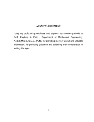 ACKNOWLEDGEMENT 
I pay my profound gratefulness and express my sincere gratitude to 
Prof. Pradeep A Patil , Department of Mechanical Engineering, 
A.I.S.S.M.S.’s, C.O.E., PUNE for providing me very useful and valuable 
information, for providing guidance and extending their co-operation in 
writing this report. 
3 
 