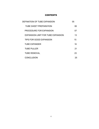 CONTENTS 
DEFINATION OF TUBE EXPANSION 05 
TUBE SHEET PREPARATION 06 
PROCEDURE FOR EXPANSION 07 
EXPANSION LIMIT FOR TUBE EXPANSION 13 
TIPS FOR GOOD EXPANSION 15 
TUBE EXPANDER 16 
TUBE PULLER 21 
TUBE REMOVAL 23 
CONCLUSION 25 
4 
 