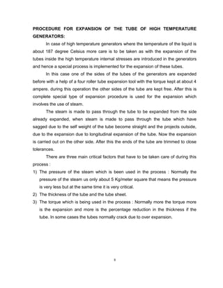 PROCEDURE FOR EXPANSION OF THE TUBE OF HIGH TEMPERATURE 
GENERATORS: 
In case of high temperature generators where the temperature of the liquid is 
about 187 degree Celsius more care is to be taken as with the expansion of the 
tubes inside the high temperature internal stresses are introduced in the generators 
and hence a special process is implemented for the expansion of these tubes. 
In this case one of the sides of the tubes of the generators are expanded 
before with a help of a four roller tube expansion tool with the torque kept at about 4 
ampere. during this operation the other sides of the tube are kept free. After this is 
complete special type of expansion procedure is used for the expansion which 
involves the use of steam. 
The steam is made to pass through the tube to be expanded from the side 
already expanded, when steam is made to pass through the tube which have 
sagged due to the self weight of the tube become straight and the projects outside, 
due to the expansion due to longitudinal expansion of the tube. Now the expansion 
is carried out on the other side. After this the ends of the tube are trimmed to close 
tolerances. 
There are three main critical factors that have to be taken care of during this 
process : 
1) The pressure of the steam which is been used in the process : Normally the 
pressure of the steam us only about 5 Kg/meter square that means the pressure 
is very less but at the same time it is very critical. 
2) The thickness of the tube and the tube sheet. 
3) The torque which is being used in the process : Normally more the torque more 
is the expansion and more is the percentage reduction in the thickness if the 
tube. In some cases the tubes normally crack due to over expansion. 
8 
 