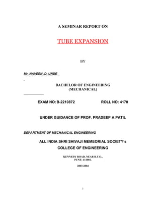 A SEMINAR REPORT ON 
TUBE EXPANSION 
BY 
Mr. NAVEEN .D. UNDE 
BACHELOR OF ENGINEERING 
(MECHANICAL) 
EXAM NO:B-2210872 ROLL NO: 4170 
UNDER GUIDANCE OF PROF. PRADEEP A PATIL 
DEPARTMENT OF MECHANICAL ENGINEERING 
ALL INDIA SHRI SHIVAJI MEMEORIAL SOCIETY’s 
COLLEGE OF ENGINEERING 
KENNEDY ROAD, NEAR R.T.O., 
PUNE- 411001. 
2003-2004 
1 
 