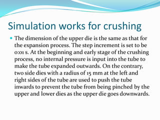 Simulation works for crushing
 The dimension of the upper die is the same as that for
the expansion process. The step increment is set to be
0:01 s. At the beginning and early stage of the crushing
process, no internal pressure is input into the tube to
make the tube expanded outwards. On the contrary,
two side dies with a radius of 15 mm at the left and
right sides of the tube are used to push the tube
inwards to prevent the tube from being pinched by the
upper and lower dies as the upper die goes downwards.
 