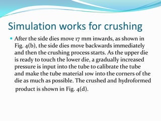 Simulation works for crushing
 After the side dies move 17 mm inwards, as shown in
Fig. 4(b), the side dies move backwards immediately
and then the crushing process starts. As the upper die
is ready to touch the lower die, a gradually increased
pressure is input into the tube to calibrate the tube
and make the tube material 1ow into the corners of the
die as much as possible. The crushed and hydroformed
product is shown in Fig. 4(d).
 