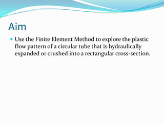 Aim
 Use the Finite Element Method to explore the plastic
flow pattern of a circular tube that is hydraulically
expanded or crushed into a rectangular cross-section.
 