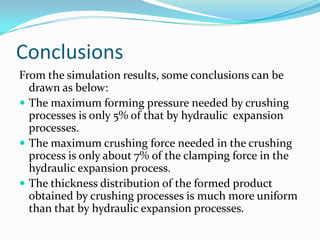 Conclusions
From the simulation results, some conclusions can be
drawn as below:
 The maximum forming pressure needed by crushing
processes is only 5% of that by hydraulic expansion
processes.
 The maximum crushing force needed in the crushing
process is only about 7% of the clamping force in the
hydraulic expansion process.
 The thickness distribution of the formed product
obtained by crushing processes is much more uniform
than that by hydraulic expansion processes.
 