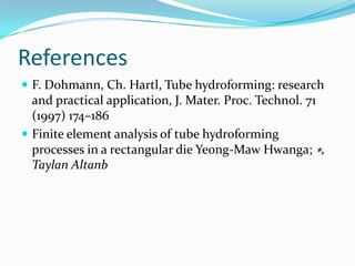 References
 F. Dohmann, Ch. Hartl, Tube hydroforming: research
and practical application, J. Mater. Proc. Technol. 71
(1997) 174–186
 Finite element analysis of tube hydroforming
processes in a rectangular die Yeong-Maw Hwanga; ∗,
Taylan Altanb
 