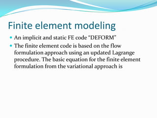 Finite element modeling
 An implicit and static FE code “DEFORM”
 The finite element code is based on the flow
formulation approach using an updated Lagrange
procedure. The basic equation for the finite element
formulation from the variational approach is
 