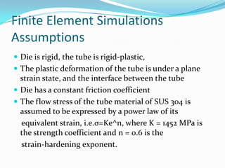 Finite Element Simulations
Assumptions
 Die is rigid, the tube is rigid-plastic,
 The plastic deformation of the tube is under a plane
strain state, and the interface between the tube
 Die has a constant friction coefficient
 The flow stress of the tube material of SUS 304 is
assumed to be expressed by a power law of its
equivalent strain, i.e.σ=Ke^n, where K = 1452 MPa is
the strength coefficient and n = 0.6 is the
strain-hardening exponent.
 