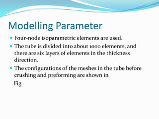 Modelling Parameter
 Four-node isoparametric elements are used.
 The tube is divided into about 1000 elements, and
there are six layers of elements in the thickness
direction.
 The configurations of the meshes in the tube before
crushing and preforming are shown in
Fig.
 