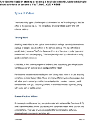 Tube Jacker Page 10
Types of Videos
There are many types of videos you could create, but we’re only going to discuss
a few of the easiest types. This will get you creating videos quickly and with
minimal training.
Talking Head
A talking head video is your typical video in which a single person (or sometimes
a group of people) stands in front of the camera talking. This type of video is
quickly losing favor on YouTube, because it’s one of the most popular types and
sometimes it isn’t very engaging. This is especially true if you don’t have a really
good on-screen presence.
Of course, if your video’s purpose is to brand you, specifically, you will probably
want to appear on camera for at least part of the video!
Perhaps the easiest way to create your own talking head video is to use a quality
cell phone to record your video. There are many different video-sharing apps that
will allow you to upload your video immediately after creation. However, you’ll
want to make sure you can add your URL to the video before it’s posted, along
with some sort of call-to-action.
Screen Capture Videos
Screen capture videos are very simple to make with software like Camtasia (PC)
and Screenflow (Mac) will let you record your computer screen while you talk into
a microphone. This type of video is excellent for demonstrating software,
showing how to use certain websites, etc.
Are you interested in starting or scaling a YouTube channel, without having to
show your face or become a YouTuber?...CLICK HERE
 