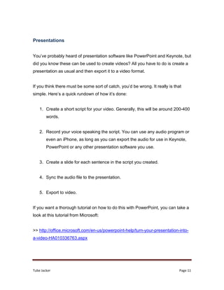 Tube Jacker Page 11
Presentations
You’ve probably heard of presentation software like PowerPoint and Keynote, but
did you know these can be used to create videos? All you have to do is create a
presentation as usual and then export it to a video format.
If you think there must be some sort of catch, you’d be wrong. It really is that
simple. Here’s a quick rundown of how it’s done:
1. Create a short script for your video. Generally, this will be around 200-400
words.
2. Record your voice speaking the script. You can use any audio program or
even an iPhone, as long as you can export the audio for use in Keynote,
PowerPoint or any other presentation software you use.
3. Create a slide for each sentence in the script you created.
4. Sync the audio file to the presentation.
5. Export to video.
If you want a thorough tutorial on how to do this with PowerPoint, you can take a
look at this tutorial from Microsoft:
>> http://office.microsoft.com/en-us/powerpoint-help/turn-your-presentation-into-
a-video-HA010336763.aspx
 