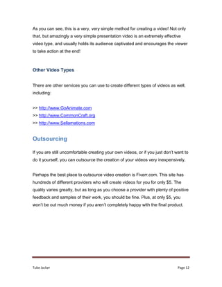 Tube Jacker Page 12
As you can see, this is a very, very simple method for creating a video! Not only
that, but amazingly a very simple presentation video is an extremely effective
video type, and usually holds its audience captivated and encourages the viewer
to take action at the end!
Other Video Types
There are other services you can use to create different types of videos as well,
including:
>> http://www.GoAnimate.com
>> http://www.CommonCraft.org
>> http://www.Sellamations.com
Outsourcing
If you are still uncomfortable creating your own videos, or if you just don’t want to
do it yourself, you can outsource the creation of your videos very inexpensively.
Perhaps the best place to outsource video creation is Fiverr.com. This site has
hundreds of different providers who will create videos for you for only $5. The
quality varies greatly, but as long as you choose a provider with plenty of positive
feedback and samples of their work, you should be fine. Plus, at only $5, you
won’t be out much money if you aren’t completely happy with the final product.
 