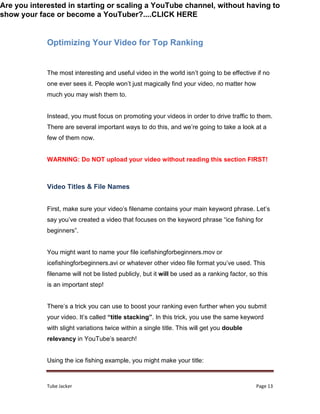 Tube Jacker Page 13
Optimizing Your Video for Top Ranking
The most interesting and useful video in the world isn’t going to be effective if no
one ever sees it. People won’t just magically find your video, no matter how
much you may wish them to.
Instead, you must focus on promoting your videos in order to drive traffic to them.
There are several important ways to do this, and we’re going to take a look at a
few of them now.
WARNING: Do NOT upload your video without reading this section FIRST!
Video Titles & File Names
First, make sure your video’s filename contains your main keyword phrase. Let’s
say you’ve created a video that focuses on the keyword phrase “ice fishing for
beginners”.
You might want to name your file icefishingforbeginners.mov or
icefishingforbeginners.avi or whatever other video file format you’ve used. This
filename will not be listed publicly, but it will be used as a ranking factor, so this
is an important step!
There’s a trick you can use to boost your ranking even further when you submit
your video. It’s called “title stacking”. In this trick, you use the same keyword
with slight variations twice within a single title. This will get you double
relevancy in YouTube’s search!
Using the ice fishing example, you might make your title:
Are you interested in starting or scaling a YouTube channel, without having to
show your face or become a YouTuber?....CLICK HERE
 