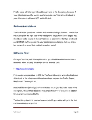 Tube Jacker Page 15
Finally, paste a link to your video at the very end of the description, because if
your video is scraped for use on another website, you’ll get a free link back to
your video which will boost SEO and traffic to it.
Captions & Annotations
YouTube allows you to use captions and annotations in your videos. Just click on
the plus sign on the right side of the video player on your own video pages. You
should add just a couple of short annotations to each video. Don’t go overboard
and DO NOT stuff keywords into your captions or annotations. Just use one or
two keywords in a way that makes the caption useful.
SEO using Fiverr
Once you’ve done your video optimization, you should take the time to drive a
little extra traffic by using this simple off-site method. Visit:
>> http://www.Fiverr.com
Find people who specialize in SEO for YouTube videos and who will upload your
video to all of the other major video sites using a program like Traffic Geyser,
HaySpread, TubeMogul, etc.
Be sure to tell the person you hire to include a link to your YouTube video in the
description. This will help boost the relevance of your YouTube video in addition
to bringing in some direct traffic.
The best thing about this besides how much traffic your video will get is the fact
that this will only cost you $5!
 