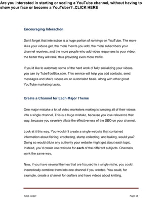 Tube Jacker Page 16
Encouraging Interaction
Don’t forget that interaction is a huge portion of rankings on YouTube. The more
likes your videos get, the more friends you add, the more subscribers your
channel receives, and the more people who add video responses to your video,
the better they will rank, thus providing even more traffic.
If you’d like to automate some of the hard work of fully socializing your videos,
you can try TubeToolBox.com. This service will help you add contacts, send
messages and share videos on an automated basis, along with other great
YouTube marketing tasks.
Create a Channel for Each Major Theme
One major mistake a lot of video marketers making is lumping all of their videos
into a single channel. This is a huge mistake, because you lose relevance that
way, because you severely dilute the effectiveness of the SEO on your channel.
Look at it this way. You wouldn’t create a single website that contained
information about fishing, crocheting, stamp collecting, and baking, would you?
Doing so would dilute any authority your website might get about each topic.
Instead, you’d create one website for each of the different subjects. Channels
work the same way.
Now, if you have several themes that are focused in a single niche, you could
theoretically combine them into one channel if you wanted. You could, for
example, create a channel for crafters and have videos about knitting,
Are you interested in starting or scaling a YouTube channel, without having to
show your face or become a YouTuber?..CLICK HERE
 