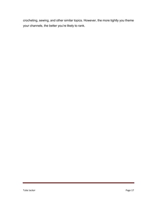 Tube Jacker Page 17
crocheting, sewing, and other similar topics. However, the more tightly you theme
your channels, the better you’re likely to rank.
 