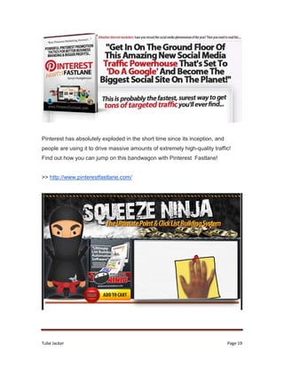 Tube Jacker Page 19
Pinterest has absolutely exploded in the short time since its inception, and
people are using it to drive massive amounts of extremely high-quality traffic!
Find out how you can jump on this bandwagon with Pinterest Fastlane!
>> http://www.pinterestfastlane.com/
 