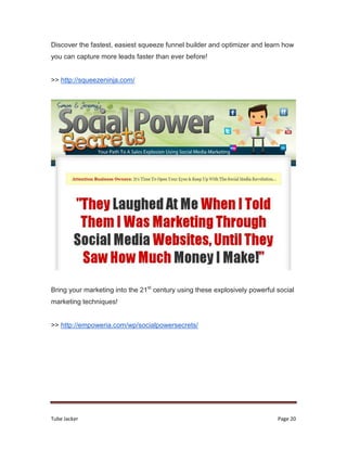 Tube Jacker Page 20
Discover the fastest, easiest squeeze funnel builder and optimizer and learn how
you can capture more leads faster than ever before!
>> http://squeezeninja.com/
Bring your marketing into the 21st
century using these explosively powerful social
marketing techniques!
>> http://empoweria.com/wp/socialpowersecrets/
 
