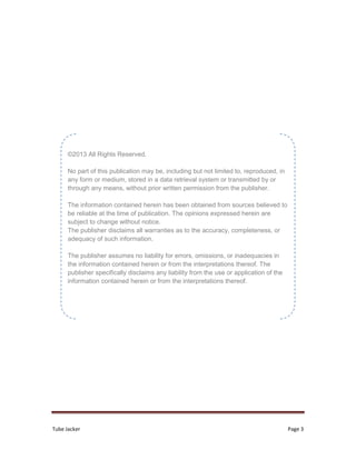 Tube Jacker Page 3
©2013 All Rights Reserved.
No part of this publication may be, including but not limited to, reproduced, in
any form or medium, stored in a data retrieval system or transmitted by or
through any means, without prior written permission from the publisher.
The information contained herein has been obtained from sources believed to
be reliable at the time of publication. The opinions expressed herein are
subject to change without notice.
The publisher disclaims all warranties as to the accuracy, completeness, or
adequacy of such information.
The publisher assumes no liability for errors, omissions, or inadequacies in
the information contained herein or from the interpretations thereof. The
publisher specifically disclaims any liability from the use or application of the
information contained herein or from the interpretations thereof.
 