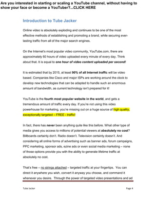 Tube Jacker Page 4
Introduction to Tube Jacker
Online video is absolutely exploding and continues to be one of the most
effective methods of establishing and promoting a brand, while securing ever-
lasting traffic from all of the major search engines.
On the Internet’s most popular video community, YouTube.com, there are
approximately 60 hours of video uploaded every minute of every day. Think
about that. It is equal to one hour of video content uploaded per second!
It is estimated that by 2015, at least 90% of all Internet traffic will be video
based. Companies like Cisco and major ISPs are working around the clock to
develop new technologies that can be adapted to handle such an enormous
amount of bandwidth, as current technology isn’t prepared for it!
YouTube is the fourth most popular website in the world, and gets a
tremendous amount of traffic every day. If you’re not using this video
powerhouse for marketing, you’re missing out on a huge source of high quality,
exceptionally targeted – FREE - traffic!
In fact, there has never been anything quite like this before. What other type of
media gives you access to millions of potential viewers at absolutely no cost?
Billboards certainly don’t. Radio doesn’t. Television certainly doesn’t. And
considering all online forms of advertising such as banner ads, forum campaigns,
PPC marketing, sponsor ads, ezine ads or even social media marketing – none
of those options provide you with the ability to generate lifetime traffic at
absolutely no cost.
That’s free – no strings attached – targeted traffic at your fingertips. You can
direct it anywhere you wish, convert it anyway you choose, and command it
whenever you desire. Through the power of targeted video presentations and ad
Are you interested in starting or scaling a YouTube channel, without having to
show your face or become a YouTuber?...CLICK HERE
 