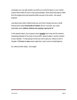 Tube Jacker Page 5
campaigns you can also position yourself as an authority figure in your market,
conjure fresh traffic 24 hours a day (automatically), while siphoning organic traffic
from the largest and most powerful traffic sources in the world – the search
engines!
Just about every other media format you can think of would cost you a small
fortune just to reach thousands of visitors. But on YouTube, you could
potentially reach millions without ever paying a penny for it!
In this special report, you’re going to learn exactly how to tap into the massive
marketing potential of YouTube to drive traffic, leads & sales in record numbers
to your website. I’m also going to show you how to get your videos to rank in
Google in 72 hours or less every single time, even if you’re a total beginner.
So, without further delay – let’s begin!
 