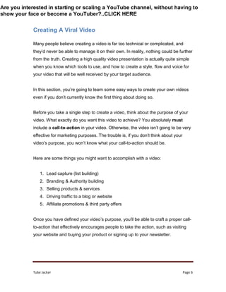 Tube Jacker Page 6
Creating A Viral Video
Many people believe creating a video is far too technical or complicated, and
they’d never be able to manage it on their own. In reality, nothing could be further
from the truth. Creating a high quality video presentation is actually quite simple
when you know which tools to use, and how to create a style, flow and voice for
your video that will be well received by your target audience.
In this section, you’re going to learn some easy ways to create your own videos
even if you don’t currently know the first thing about doing so.
Before you take a single step to create a video, think about the purpose of your
video. What exactly do you want this video to achieve? You absolutely must
include a call-to-action in your video. Otherwise, the video isn’t going to be very
effective for marketing purposes. The trouble is, if you don’t think about your
video’s purpose, you won’t know what your call-to-action should be.
Here are some things you might want to accomplish with a video:
1. Lead capture (list building)
2. Branding & Authority building
3. Selling products & services
4. Driving traffic to a blog or website
5. Affiliate promotions & third party offers
Once you have defined your video’s purpose, you’ll be able to craft a proper call-
to-action that effectively encourages people to take the action, such as visiting
your website and buying your product or signing up to your newsletter.
Are you interested in starting or scaling a YouTube channel, without having to
show your face or become a YouTuber?..CLICK HERE
 