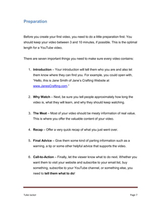 Tube Jacker Page 7
Preparation
Before you create your first video, you need to do a little preparation first. You
should keep your video between 3 and 10 minutes, if possible. This is the optimal
length for a YouTube video.
There are seven important things you need to make sure every video contains:
1. Introduction – Your introduction will tell them who you are and also let
them know where they can find you. For example, you could open with,
“Hello, this is Jane Smith of Jane’s Crafting Website at
www.JanesCrafting.com.”
2. Why Watch – Next, be sure you tell people approximately how long the
video is, what they will learn, and why they should keep watching.
3. The Meat – Most of your video should be meaty information of real value.
This is where you offer the valuable content of your video.
4. Recap – Offer a very quick recap of what you just went over.
5. Final Advice – Give them some kind of parting information such as a
warning, a tip or some other helpful advice that supports the video.
6. Call-to-Action – Finally, let the viewer know what to do next. Whether you
want them to visit your website and subscribe to your email list, buy
something, subscribe to your YouTube channel, or something else, you
need to tell them what to do!
 