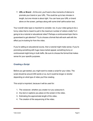 Tube Jacker Page 8
7. URL or Brand – At the end, you’ll want a few moments of silence to
promote your brand or your URL. This could be up to two minutes in
length, but one minute is about right. You can have your URL or brand
alone on the screen, perhaps along with some brief call-to-action text.
Your overall video type is important to consider, too. Is your video going to be a
funny video that is meant to pull in the maximum number of visitors virally? Is it
going to be a tutorial or educational video? Perhaps a controversial topic that is
guaranteed to get attention? Try to choose a format that will work well with the
effect you’re looking for from the video.
If you’re selling an educational course, then a tutorial might make sense. If you’re
promoting something with huge mass-market appeal, something funny or
controversial might bring in bulk traffic. Be sure to choose the format that makes
sense for your specific purposes.
Creating a Script
Before you get started, you might want to create a script for your video. The
script should be around 200 words or so, but it could be longer or shorter
depending on what type of video you’ll be creating.
This script is important, because it will be used for:
1. The voiceover, whether you create it or you outsource it.
2. Any text or captions you place on the screen in the video.
3. Estimating the approximate length of the video.
4. The creation of the sequencing of the video.
 