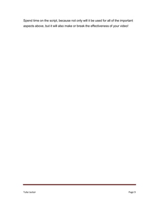 Tube Jacker Page 9
Spend time on the script, because not only will it be used for all of the important
aspects above, but it will also make or break the effectiveness of your video!
 