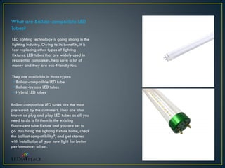 LED lighting technology is going strong in the
lighting industry. Owing to its benefits, it is
fast replacing other types of lighting
fixtures. LED tubes that are widely used in
residential complexes, help save a lot of
money and they are eco-friendly too.
What are Ballast-compatible LED
Tubes?
They are available in three types:
• Ballast-compatible LED tube
• Ballast-bypass LED tubes
• Hybrid LED tubes
Ballast-compatible LED tubes are the most
preferred by the customers. They are also
known as plug and play LED tubes as all you
need to do is fit them in the existing
fluorescent tube fixture and you are set to
go. You bring the lighting fixture home, check
the ballast compatibility*, and get started
with installation of your new light for better
performance- all set.
 