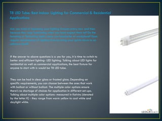 T8 LED Tube: Best Indoor Lighting for Commercial & Residential
Applications
Are you tired of replacing your lighting fixtures every now and then
because they stop functioning when you least expect them to? Do the
humming or fluctuating lights cause you headache at workplace? Does
regular maintenance of lighting fixtures bring your spirits down to an
unknown level?
If the answer to above questions is a yes for you, it is time to switch to
better and efficient lighting- LED lighting. Talking about LED lights for
residential as well as commercial applications, the best fixture for
anyone to start with is would be T8 LED tube.
They can be had in clear glass or frosted glass. Depending on
specific requirements, you can choose between the ones that work
with ballast or without ballast. The multiple color options ensure
there’s no shortage of choices for application in different set-ups.
Talking about multiple color options- measured in Kelvins (denoted
by the letter K) - they range from warm yellow to cool white and
daylight white.
 