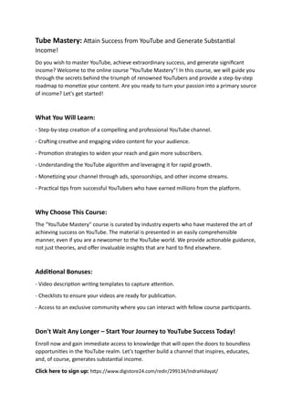 Tube Mastery: Attain Success from YouTube and Generate Substantial
Income!
Do you wish to master YouTube, achieve extraordinary success, and generate significant
income? Welcome to the online course "YouTube Mastery"! In this course, we will guide you
through the secrets behind the triumph of renowned YouTubers and provide a step-by-step
roadmap to monetize your content. Are you ready to turn your passion into a primary source
of income? Let's get started!
What You Will Learn:
- Step-by-step creation of a compelling and professional YouTube channel.
- Crafting creative and engaging video content for your audience.
- Promotion strategies to widen your reach and gain more subscribers.
- Understanding the YouTube algorithm and leveraging it for rapid growth.
- Monetizing your channel through ads, sponsorships, and other income streams.
- Practical tips from successful YouTubers who have earned millions from the platform.
Why Choose This Course:
The "YouTube Mastery" course is curated by industry experts who have mastered the art of
achieving success on YouTube. The material is presented in an easily comprehensible
manner, even if you are a newcomer to the YouTube world. We provide actionable guidance,
not just theories, and offer invaluable insights that are hard to find elsewhere.
Additional Bonuses:
- Video description writing templates to capture attention.
- Checklists to ensure your videos are ready for publication.
- Access to an exclusive community where you can interact with fellow course participants.
Don't Wait Any Longer – Start Your Journey to YouTube Success Today!
Enroll now and gain immediate access to knowledge that will open the doors to boundless
opportunities in the YouTube realm. Let's together build a channel that inspires, educates,
and, of course, generates substantial income.
Click here to sign up: https://www.digistore24.com/redir/299134/IndraHidayat/
 