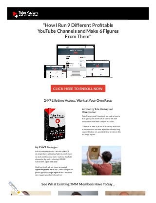 "How I Run 9 Different Profitable
YouTube Channels and Make 6 Figures
From Them"
CLICK HERE TO ENROLL NOW
24/7 Lifetime Access. Work at Your Own Pace.
Introducing Tube Mastery and
Monetization
TubeMastery and Monetization teaches how to
start, grow, and monetizea hyper-profitable
YouTubechannel from completescratch. 
 It doesn't matter if you don't haveany tech skills
or any previous business experience. Everything
you need to know is provided step-by-step in this
training program.
My EXACT Strategies
In this completecourse, I teach my EXACT
strategies for starting YouTubechannels from
scratch and show you how I started a YouTube
channel and grew it to having 500,000
subscribers in just one year.
I hold nothing backas I show you secret
algorithm growth hacks, tips, and strategies for
growing quickly and goingviral that I havenot
seen taught anywhereelseonline.
See What Existing TMM Members Have To Say...
S
E
C
U
R
E
O
R
D
E
R
 