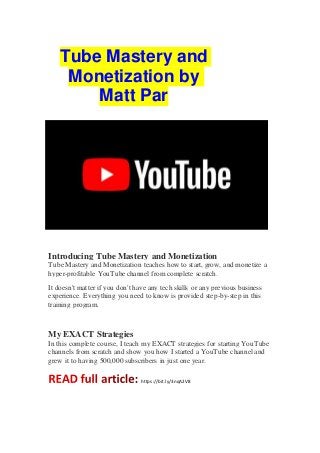 Tube Mastery and
Monetization by
Matt Par
Introducing Tube Mastery and Monetization
Tube Mastery and Monetization teaches how to start, grow, and monetize a
hyper-profitable YouTube channel from complete scratch.
It doesn't matter if you don't have any tech skills or any previous business
experience. Everything you need to know is provided step-by-step in this
training program.
My EXACT Strategies
In this complete course, I teach my EXACT strategies for starting YouTube
channels from scratch and show you how I started a YouTube channel and
grew it to having 500,000 subscribers in just one year.
https://bit.ly/3nqA2V8
 